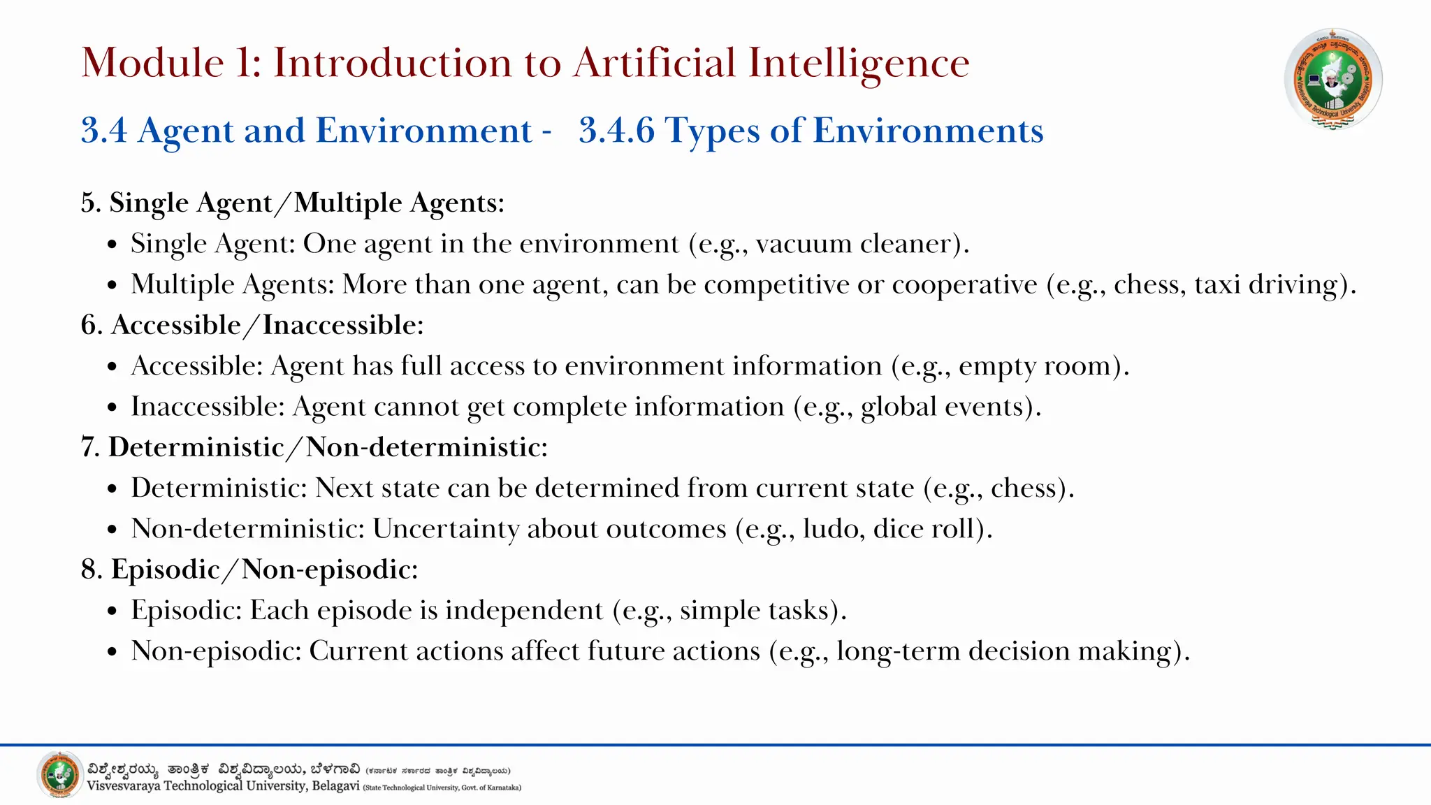 5. Single Agent/Multiple Agents:
Single Agent: One agent in the environment (e.g., vacuum cleaner).
Multiple Agents: More than one agent, can be competitive or cooperative (e.g., chess, taxi driving).
6. Accessible/Inaccessible:
Accessible: Agent has full access to environment information (e.g., empty room).
Inaccessible: Agent cannot get complete information (e.g., global events).
7. Deterministic/Non-deterministic:
Deterministic: Next state can be determined from current state (e.g., chess).
Non-deterministic: Uncertainty about outcomes (e.g., ludo, dice roll).
8. Episodic/Non-episodic:
Episodic: Each episode is independent (e.g., simple tasks).
Non-episodic: Current actions affect future actions (e.g., long-term decision making).
Module 1: Introduction to Artificial Intelligence
3.4 Agent and Environment - 3.4.6 Types of Environments
 