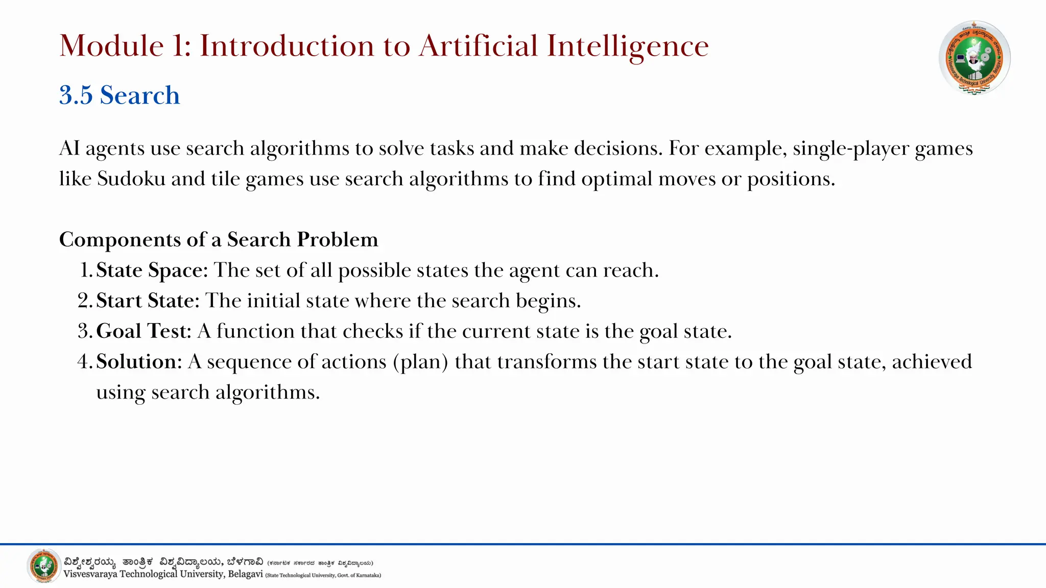 AI agents use search algorithms to solve tasks and make decisions. For example, single-player games
like Sudoku and tile games use search algorithms to find optimal moves or positions.
Components of a Search Problem
1.State Space: The set of all possible states the agent can reach.
2.Start State: The initial state where the search begins.
3.Goal Test: A function that checks if the current state is the goal state.
4.Solution: A sequence of actions (plan) that transforms the start state to the goal state, achieved
using search algorithms.
Module 1: Introduction to Artificial Intelligence
3.5 Search
 