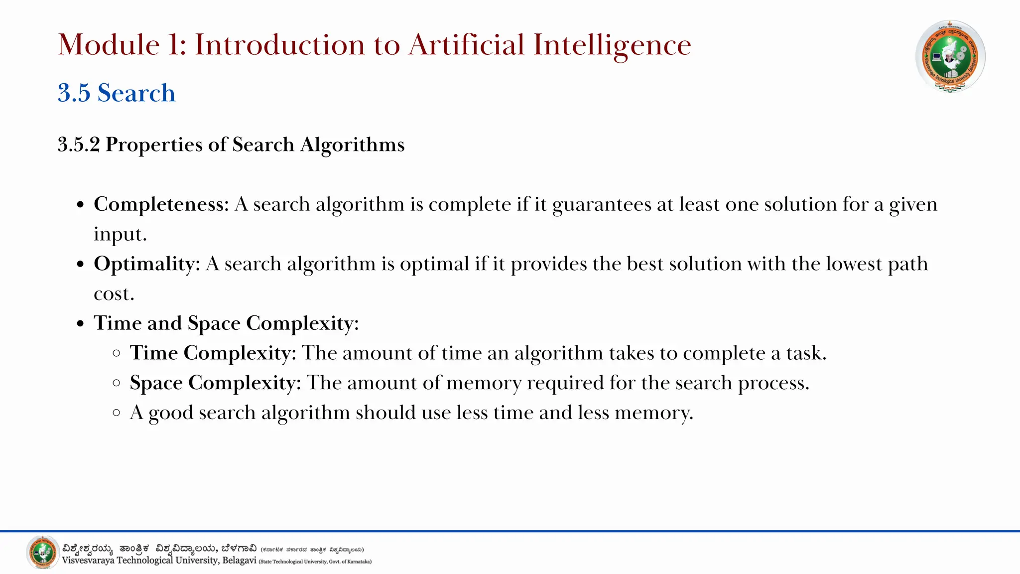 3.5.2 Properties of Search Algorithms
Completeness: A search algorithm is complete if it guarantees at least one solution for a given
input.
Optimality: A search algorithm is optimal if it provides the best solution with the lowest path
cost.
Time and Space Complexity:
Time Complexity: The amount of time an algorithm takes to complete a task.
Space Complexity: The amount of memory required for the search process.
A good search algorithm should use less time and less memory.
Module 1: Introduction to Artificial Intelligence
3.5 Search
 