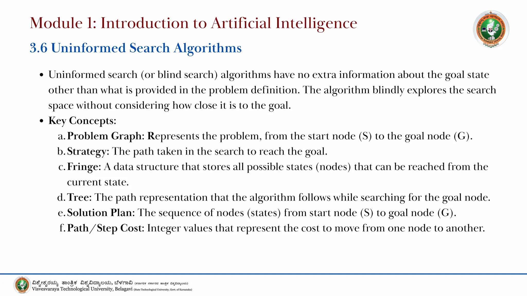 Uninformed search (or blind search) algorithms have no extra information about the goal state
other than what is provided in the problem definition. The algorithm blindly explores the search
space without considering how close it is to the goal.
Key Concepts:
a.Problem Graph: Represents the problem, from the start node (S) to the goal node (G).
b.Strategy: The path taken in the search to reach the goal.
c.Fringe: A data structure that stores all possible states (nodes) that can be reached from the
current state.
d.Tree: The path representation that the algorithm follows while searching for the goal node.
e.Solution Plan: The sequence of nodes (states) from start node (S) to goal node (G).
f.Path/Step Cost: Integer values that represent the cost to move from one node to another.
Module 1: Introduction to Artificial Intelligence
3.6 Uninformed Search Algorithms
 