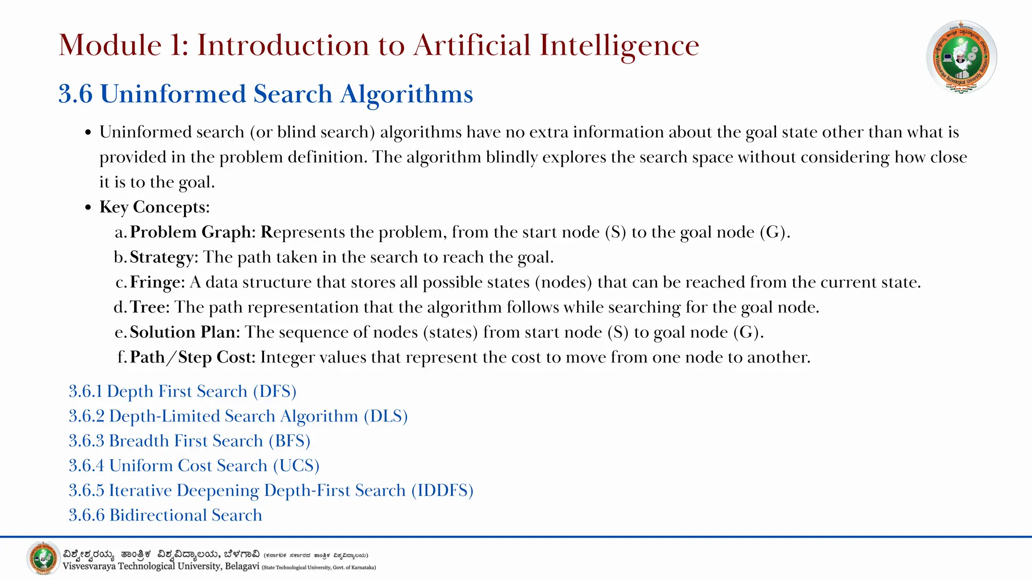 Uninformed search (or blind search) algorithms have no extra information about the goal state other than what is
provided in the problem definition. The algorithm blindly explores the search space without considering how close
it is to the goal.
Key Concepts:
a.Problem Graph: Represents the problem, from the start node (S) to the goal node (G).
b.Strategy: The path taken in the search to reach the goal.
c.Fringe: A data structure that stores all possible states (nodes) that can be reached from the current state.
d.Tree: The path representation that the algorithm follows while searching for the goal node.
e.Solution Plan: The sequence of nodes (states) from start node (S) to goal node (G).
f.Path/Step Cost: Integer values that represent the cost to move from one node to another.
Module 1: Introduction to Artificial Intelligence
3.6 Uninformed Search Algorithms
3.6.1 Depth First Search (DFS)
3.6.2 Depth-Limited Search Algorithm (DLS)
3.6.3 Breadth First Search (BFS)
3.6.4 Uniform Cost Search (UCS)
3.6.5 Iterative Deepening Depth-First Search (IDDFS)
3.6.6 Bidirectional Search
 