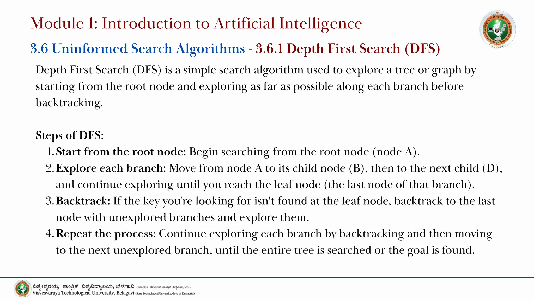 Depth First Search (DFS) is a simple search algorithm used to explore a tree or graph by
starting from the root node and exploring as far as possible along each branch before
backtracking.
Steps of DFS:
1.Start from the root node: Begin searching from the root node (node A).
2.Explore each branch: Move from node A to its child node (B), then to the next child (D),
and continue exploring until you reach the leaf node (the last node of that branch).
3.Backtrack: If the key you're looking for isn't found at the leaf node, backtrack to the last
node with unexplored branches and explore them.
4.Repeat the process: Continue exploring each branch by backtracking and then moving
to the next unexplored branch, until the entire tree is searched or the goal is found.
Module 1: Introduction to Artificial Intelligence
3.6 Uninformed Search Algorithms - 3.6.1 Depth First Search (DFS)
 