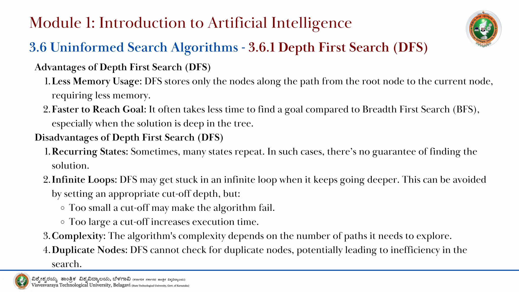 Advantages of Depth First Search (DFS)
1.Less Memory Usage: DFS stores only the nodes along the path from the root node to the current node,
requiring less memory.
2.Faster to Reach Goal: It often takes less time to find a goal compared to Breadth First Search (BFS),
especially when the solution is deep in the tree.
Disadvantages of Depth First Search (DFS)
1.Recurring States: Sometimes, many states repeat. In such cases, there’s no guarantee of finding the
solution.
2.Infinite Loops: DFS may get stuck in an infinite loop when it keeps going deeper. This can be avoided
by setting an appropriate cut-off depth, but:
Too small a cut-off may make the algorithm fail.
Too large a cut-off increases execution time.
3.Complexity: The algorithm's complexity depends on the number of paths it needs to explore.
4.Duplicate Nodes: DFS cannot check for duplicate nodes, potentially leading to inefficiency in the
search.
Module 1: Introduction to Artificial Intelligence
3.6 Uninformed Search Algorithms - 3.6.1 Depth First Search (DFS)
 