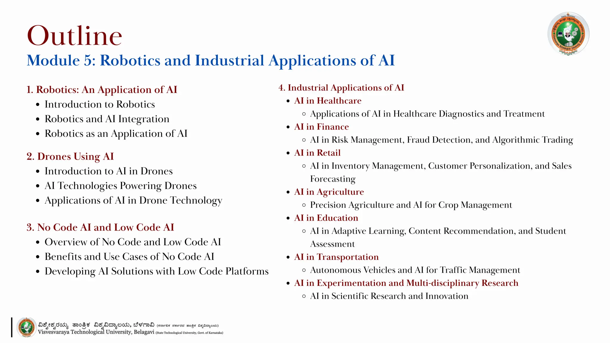 1. Robotics: An Application of AI
Introduction to Robotics
Robotics and AI Integration
Robotics as an Application of AI
Outline
Module 5: Robotics and Industrial Applications of AI
2. Drones Using AI
Introduction to AI in Drones
AI Technologies Powering Drones
Applications of AI in Drone Technology
3. No Code AI and Low Code AI
Overview of No Code and Low Code AI
Benefits and Use Cases of No Code AI
Developing AI Solutions with Low Code Platforms
4. Industrial Applications of AI
AI in Healthcare
Applications of AI in Healthcare Diagnostics and Treatment
AI in Finance
AI in Risk Management, Fraud Detection, and Algorithmic Trading
AI in Retail
AI in Inventory Management, Customer Personalization, and Sales
Forecasting
AI in Agriculture
Precision Agriculture and AI for Crop Management
AI in Education
AI in Adaptive Learning, Content Recommendation, and Student
Assessment
AI in Transportation
Autonomous Vehicles and AI for Traffic Management
AI in Experimentation and Multi-disciplinary Research
AI in Scientific Research and Innovation
 