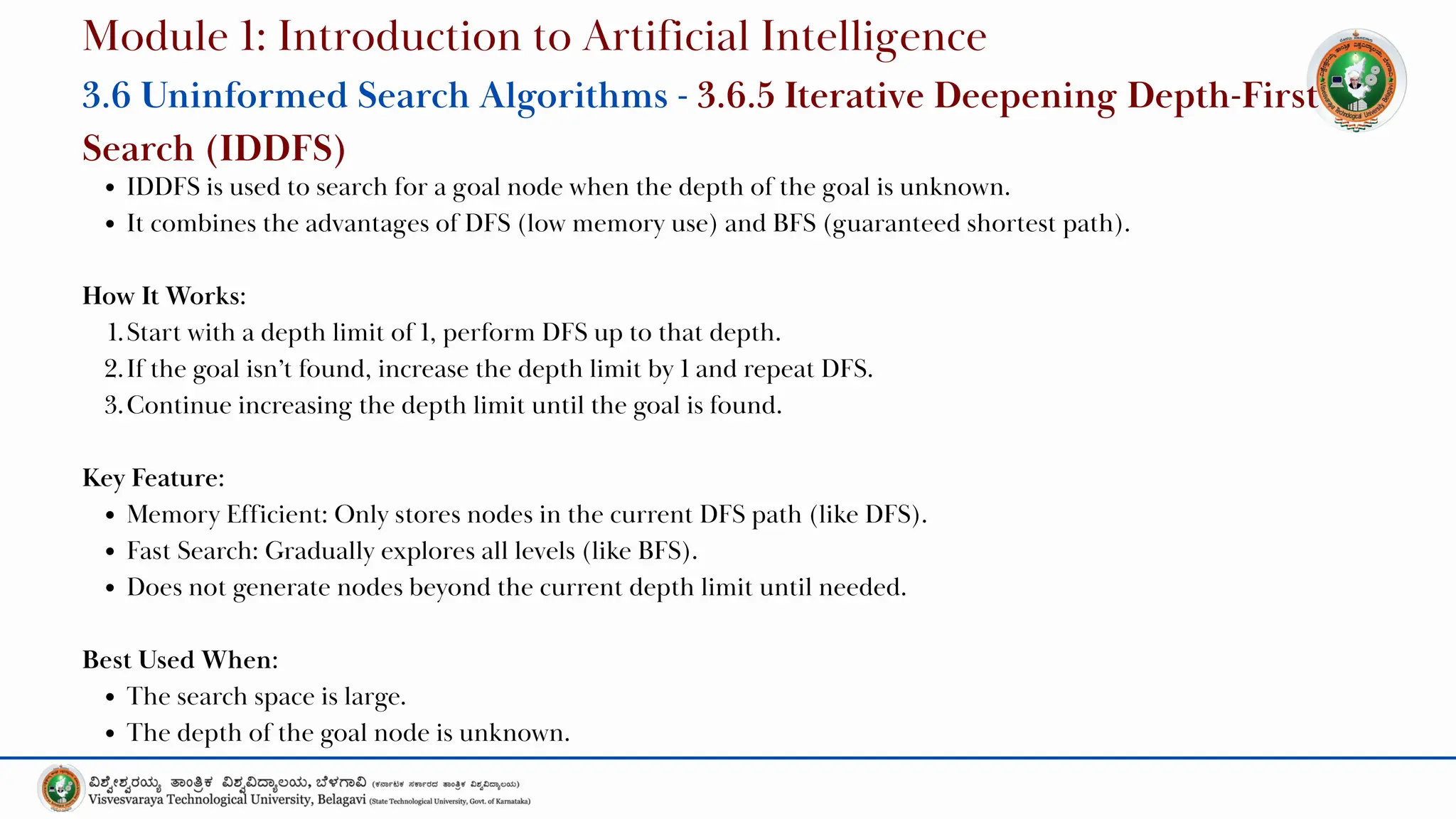 IDDFS is used to search for a goal node when the depth of the goal is unknown.
It combines the advantages of DFS (low memory use) and BFS (guaranteed shortest path).
How It Works:
1.Start with a depth limit of 1, perform DFS up to that depth.
2.If the goal isn’t found, increase the depth limit by 1 and repeat DFS.
3.Continue increasing the depth limit until the goal is found.
Key Feature:
Memory Efficient: Only stores nodes in the current DFS path (like DFS).
Fast Search: Gradually explores all levels (like BFS).
Does not generate nodes beyond the current depth limit until needed.
Best Used When:
The search space is large.
The depth of the goal node is unknown.
Module 1: Introduction to Artificial Intelligence
3.6 Uninformed Search Algorithms - 3.6.5 Iterative Deepening Depth-First
Search (IDDFS)
 