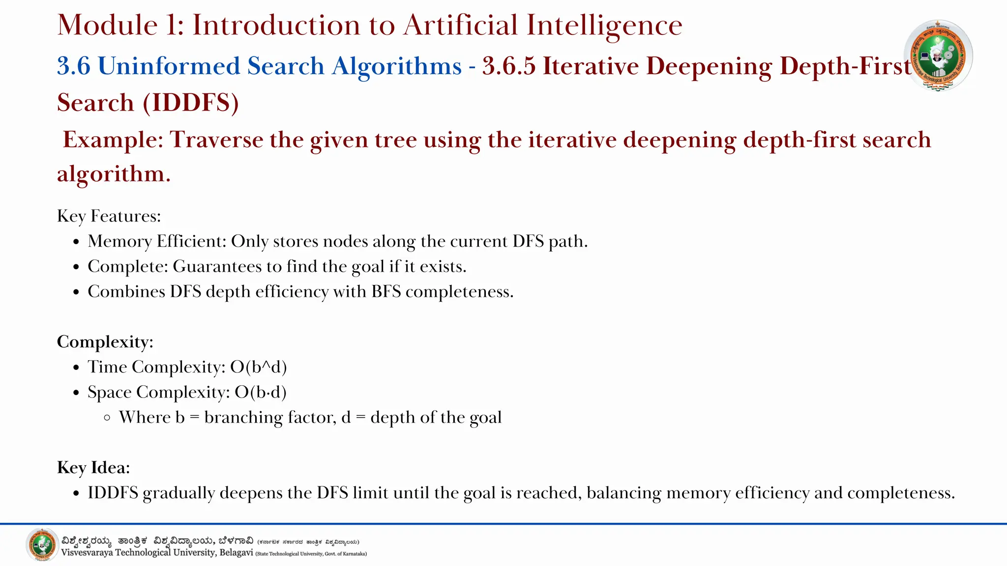 Key Features:
Memory Efficient: Only stores nodes along the current DFS path.
Complete: Guarantees to find the goal if it exists.
Combines DFS depth efficiency with BFS completeness.
Complexity:
Time Complexity: O(b^d)
Space Complexity: O(b·d)
Where b = branching factor, d = depth of the goal
Key Idea:
IDDFS gradually deepens the DFS limit until the goal is reached, balancing memory efficiency and completeness.
Module 1: Introduction to Artificial Intelligence
3.6 Uninformed Search Algorithms - 3.6.5 Iterative Deepening Depth-First
Search (IDDFS)
Example: Traverse the given tree using the iterative deepening depth-first search
algorithm.
 