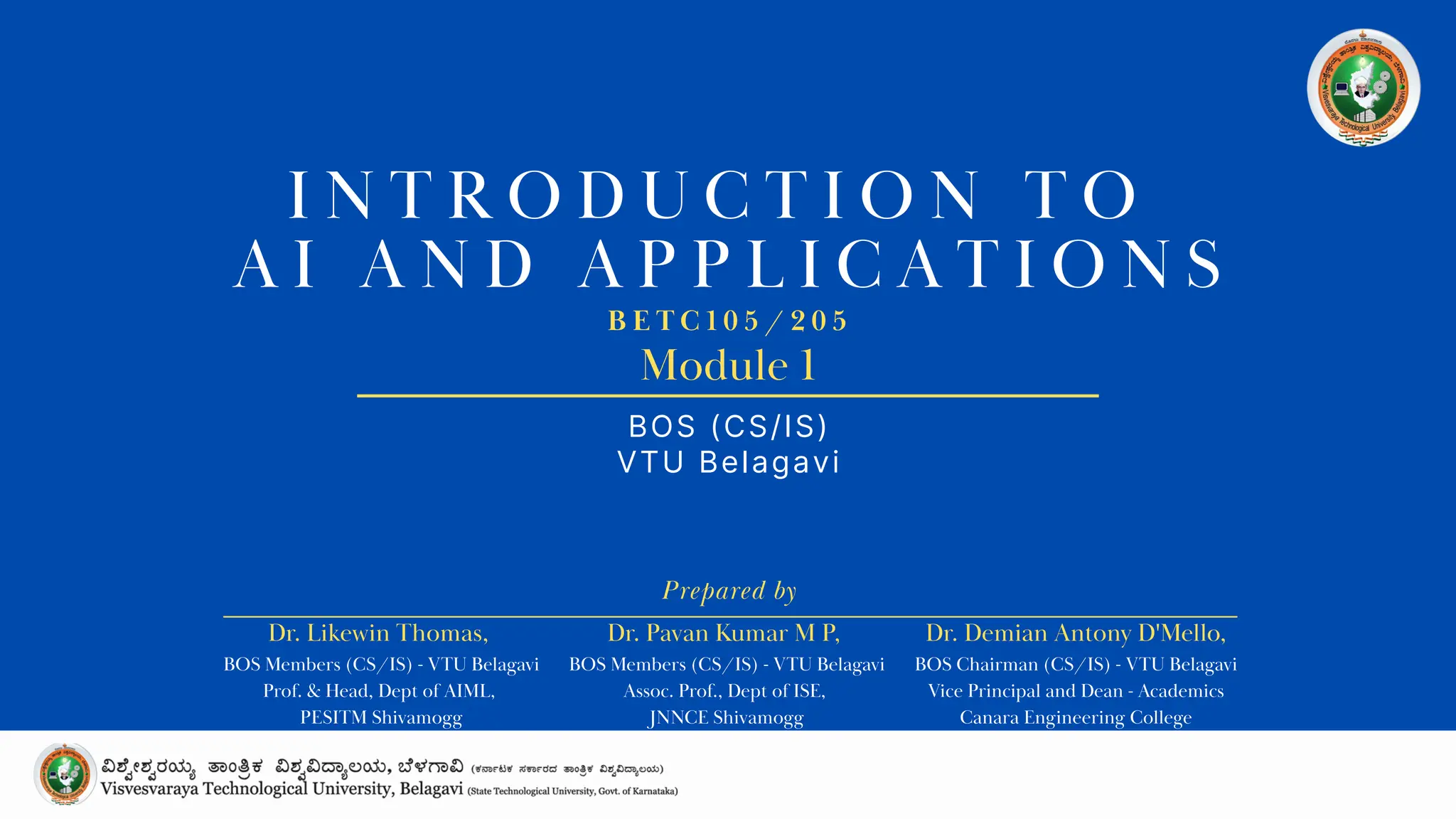 I N T R O D U C T I O N T O
A I A N D A P P L I C A T I O N S
BOS (CS/IS)
VTU Belagavi
B E T C 1 0 5 / 2 0 5
Prepared by
Module 1
Dr. Likewin Thomas,
BOS Members (CS/IS) - VTU Belagavi
Prof. & Head, Dept of AIML,
PESITM Shivamogg
Dr. Pavan Kumar M P,
BOS Members (CS/IS) - VTU Belagavi
Assoc. Prof., Dept of ISE,
JNNCE Shivamogg
Dr. Demian Antony D'Mello,
BOS Chairman (CS/IS) - VTU Belagavi
Vice Principal and Dean - Academics
Canara Engineering College
 