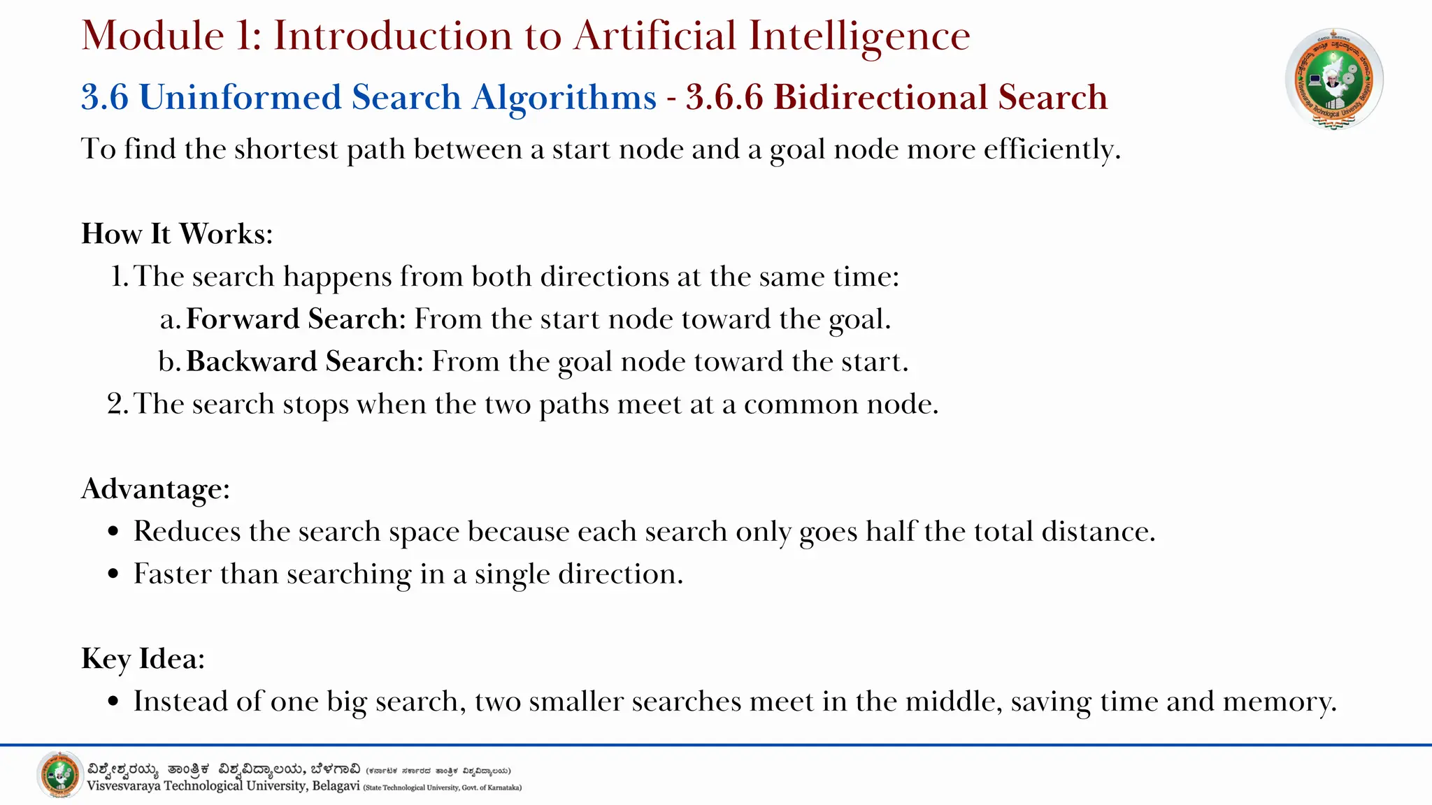 To find the shortest path between a start node and a goal node more efficiently.
How It Works:
1.The search happens from both directions at the same time:
a.Forward Search: From the start node toward the goal.
b.Backward Search: From the goal node toward the start.
2.The search stops when the two paths meet at a common node.
Advantage:
Reduces the search space because each search only goes half the total distance.
Faster than searching in a single direction.
Key Idea:
Instead of one big search, two smaller searches meet in the middle, saving time and memory.
Module 1: Introduction to Artificial Intelligence
3.6 Uninformed Search Algorithms - 3.6.6 Bidirectional Search
 