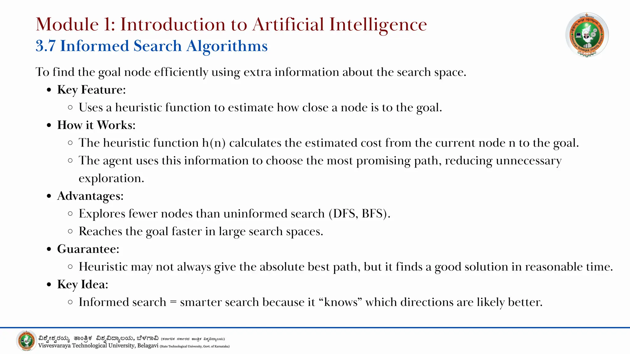 To find the goal node efficiently using extra information about the search space.
Key Feature:
Uses a heuristic function to estimate how close a node is to the goal.
How it Works:
The heuristic function h(n) calculates the estimated cost from the current node n to the goal.
The agent uses this information to choose the most promising path, reducing unnecessary
exploration.
Advantages:
Explores fewer nodes than uninformed search (DFS, BFS).
Reaches the goal faster in large search spaces.
Guarantee:
Heuristic may not always give the absolute best path, but it finds a good solution in reasonable time.
Key Idea:
Informed search = smarter search because it “knows” which directions are likely better.
Module 1: Introduction to Artificial Intelligence
3.7 Informed Search Algorithms
 