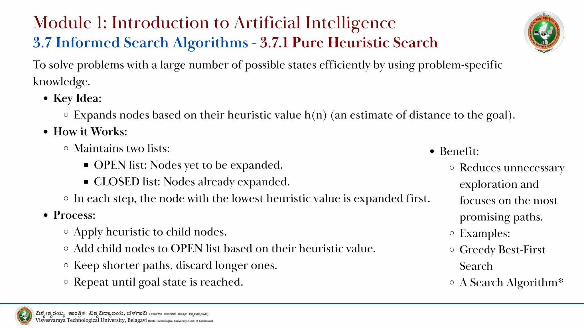 To solve problems with a large number of possible states efficiently by using problem-specific
knowledge.
Key Idea:
Expands nodes based on their heuristic value h(n) (an estimate of distance to the goal).
How it Works:
Maintains two lists:
OPEN list: Nodes yet to be expanded.
CLOSED list: Nodes already expanded.
In each step, the node with the lowest heuristic value is expanded first.
Process:
Apply heuristic to child nodes.
Add child nodes to OPEN list based on their heuristic value.
Keep shorter paths, discard longer ones.
Repeat until goal state is reached.
Module 1: Introduction to Artificial Intelligence
3.7 Informed Search Algorithms - 3.7.1 Pure Heuristic Search
Benefit:
Reduces unnecessary
exploration and
focuses on the most
promising paths.
Examples:
Greedy Best-First
Search
A Search Algorithm*
 
