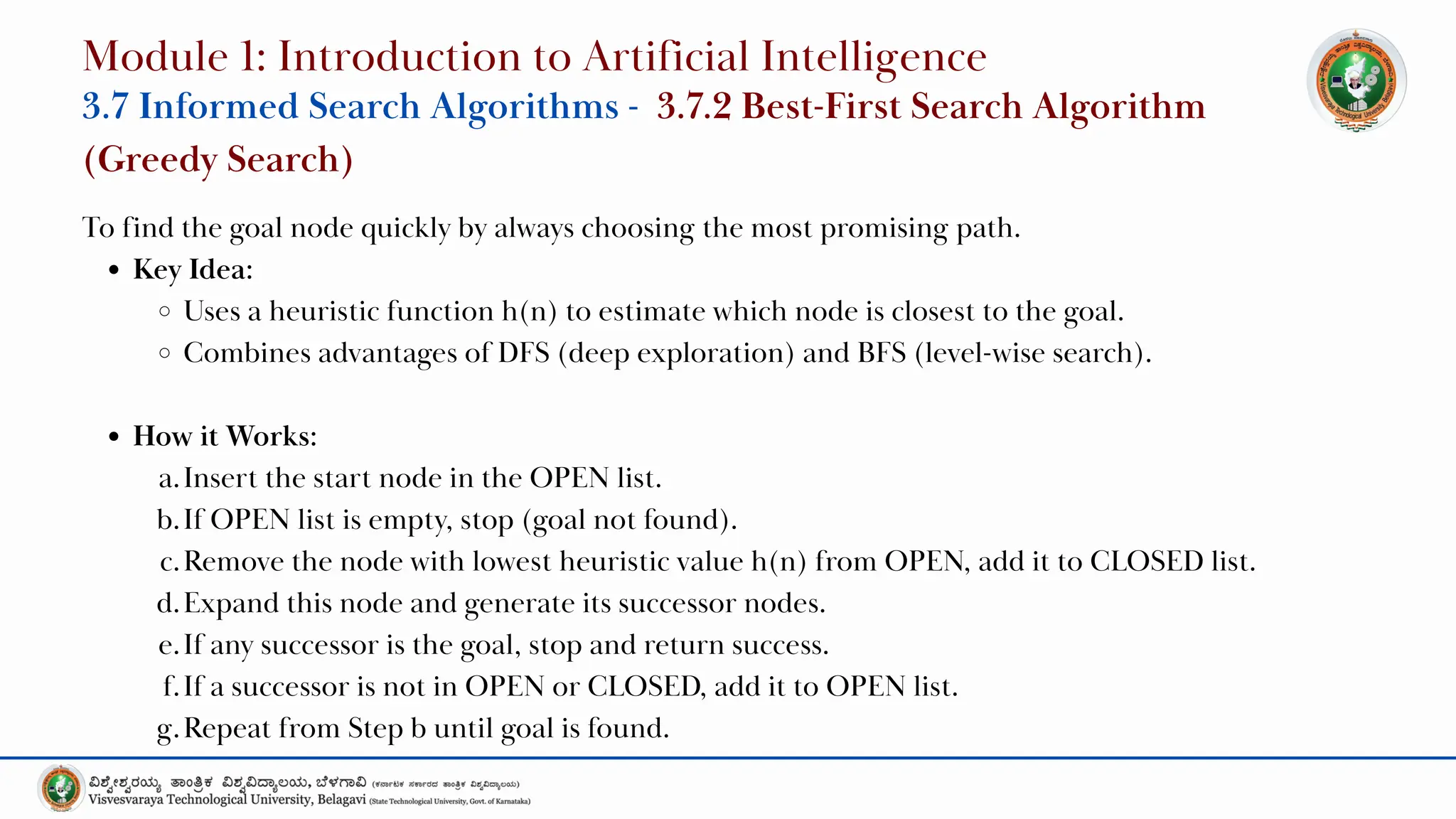 To find the goal node quickly by always choosing the most promising path.
Key Idea:
Uses a heuristic function h(n) to estimate which node is closest to the goal.
Combines advantages of DFS (deep exploration) and BFS (level-wise search).
How it Works:
a.Insert the start node in the OPEN list.
b.If OPEN list is empty, stop (goal not found).
c.Remove the node with lowest heuristic value h(n) from OPEN, add it to CLOSED list.
d.Expand this node and generate its successor nodes.
e.If any successor is the goal, stop and return success.
f.If a successor is not in OPEN or CLOSED, add it to OPEN list.
g.Repeat from Step b until goal is found.
Module 1: Introduction to Artificial Intelligence
3.7 Informed Search Algorithms - 3.7.2 Best-First Search Algorithm
(Greedy Search)
 