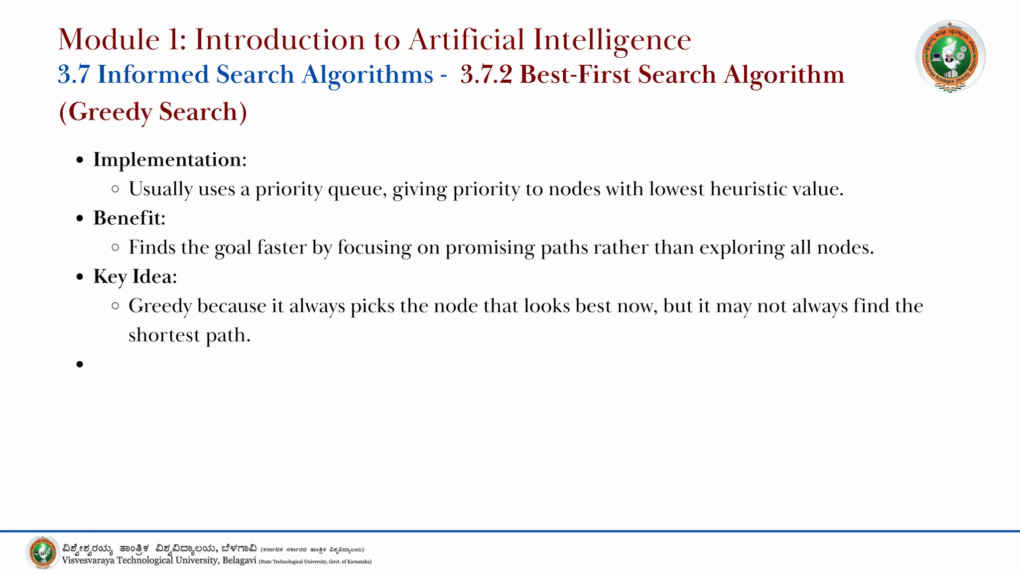 Implementation:
Usually uses a priority queue, giving priority to nodes with lowest heuristic value.
Benefit:
Finds the goal faster by focusing on promising paths rather than exploring all nodes.
Key Idea:
Greedy because it always picks the node that looks best now, but it may not always find the
shortest path.
Module 1: Introduction to Artificial Intelligence
3.7 Informed Search Algorithms - 3.7.2 Best-First Search Algorithm
(Greedy Search)
 