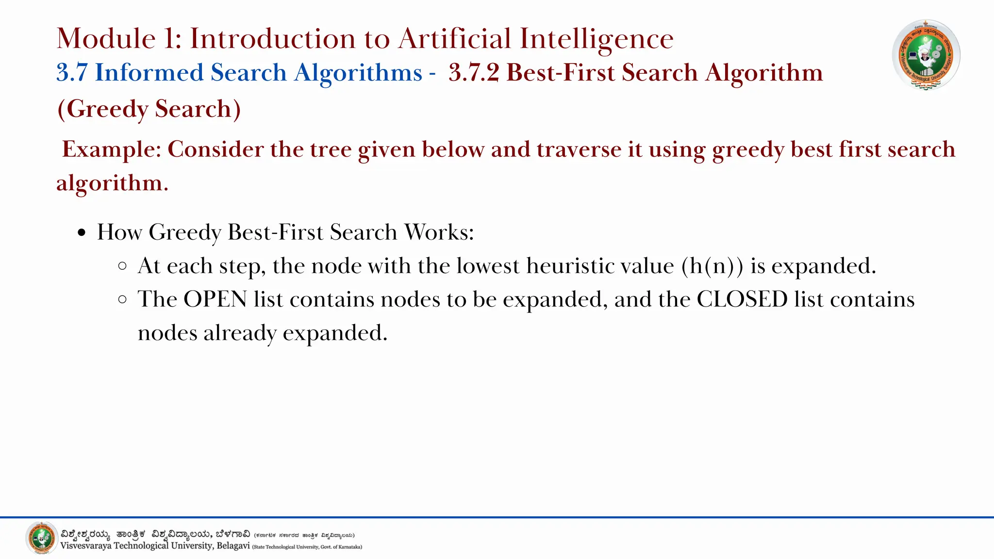 How Greedy Best-First Search Works:
At each step, the node with the lowest heuristic value (h(n)) is expanded.
The OPEN list contains nodes to be expanded, and the CLOSED list contains
nodes already expanded.
Module 1: Introduction to Artificial Intelligence
3.7 Informed Search Algorithms - 3.7.2 Best-First Search Algorithm
(Greedy Search)
Example: Consider the tree given below and traverse it using greedy best first search
algorithm.
 
