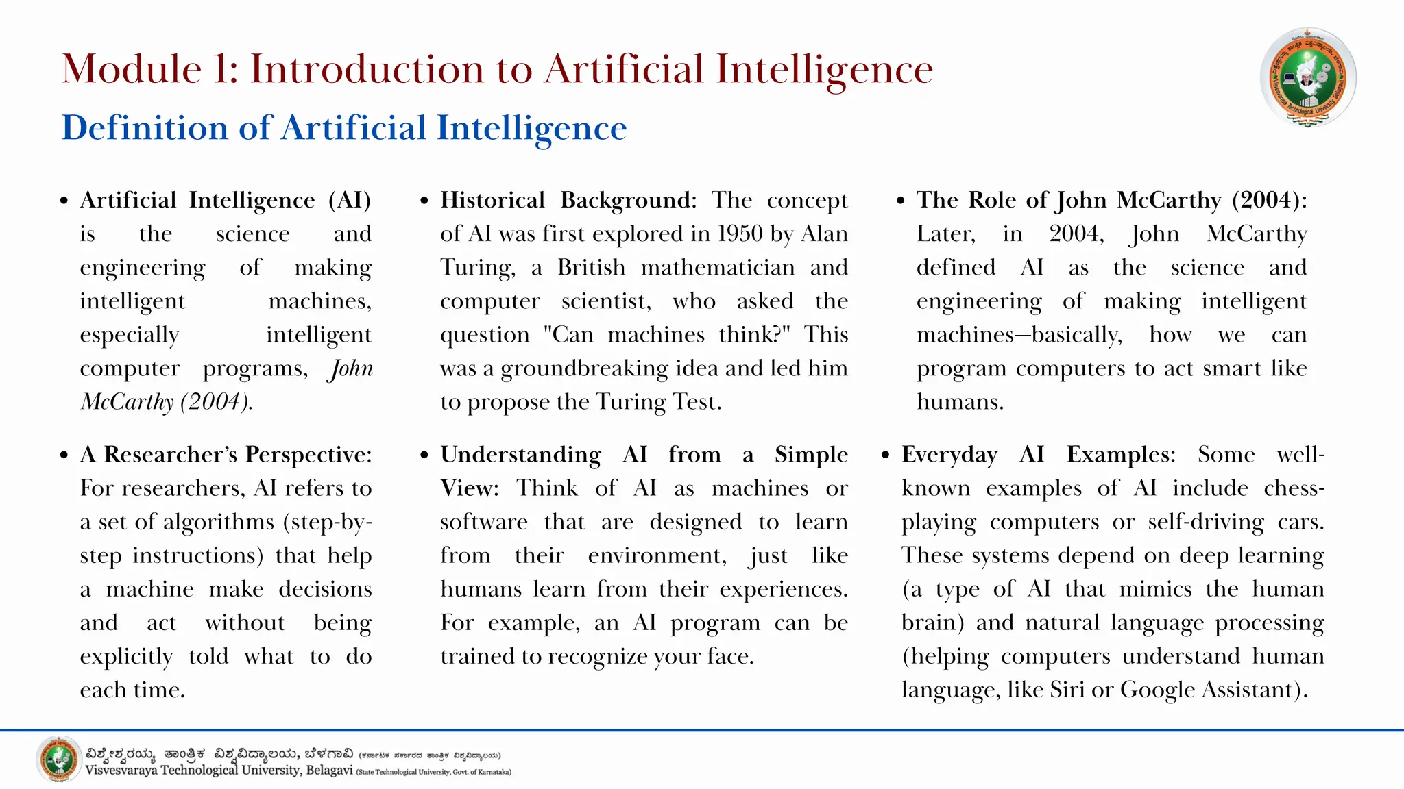 Module 1: Introduction to Artificial Intelligence
Definition of Artificial Intelligence
Artificial Intelligence (AI)
is the science and
engineering of making
intelligent machines,
especially intelligent
computer programs, John
McCarthy (2004).
Historical Background: The concept
of AI was first explored in 1950 by Alan
Turing, a British mathematician and
computer scientist, who asked the
question "Can machines think?" This
was a groundbreaking idea and led him
to propose the Turing Test.
The Role of John McCarthy (2004):
Later, in 2004, John McCarthy
defined AI as the science and
engineering of making intelligent
machines—basically, how we can
program computers to act smart like
humans.
Understanding AI from a Simple
View: Think of AI as machines or
software that are designed to learn
from their environment, just like
humans learn from their experiences.
For example, an AI program can be
trained to recognize your face.
A Researcher’s Perspective:
For researchers, AI refers to
a set of algorithms (step-by-
step instructions) that help
a machine make decisions
and act without being
explicitly told what to do
each time.
Everyday AI Examples: Some well-
known examples of AI include chess-
playing computers or self-driving cars.
These systems depend on deep learning
(a type of AI that mimics the human
brain) and natural language processing
(helping computers understand human
language, like Siri or Google Assistant).
 