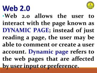 •Web 2.0 allows the user to
interact with the page known as
DYNAMIC PAGE; instead of just
reading a page, the user may be
able to comment or create a user
account. Dynamic page refers to
the web pages that are affected
by user input or preference.
 