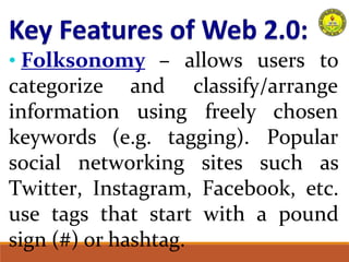 • Folksonomy – allows users to
classify/arrange
categorize
information
and
using freely
keywords (e.g. tagging).
chosen
Popular
social networking sites such as
Twitter, Instagram, Facebook, etc.
use tags that start with a pound
sign (#) or hashtag.
 