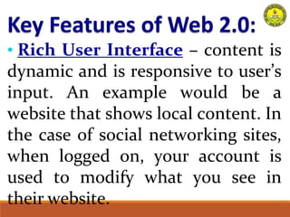 • Rich User Interface – content is
dynamic and is responsive to user’s
input. An example would be a
website that shows local content. In
the case of social networking sites,
when logged on, your account is
used to modify what you see in
their website.
 