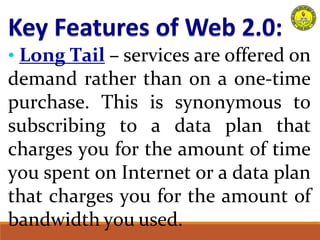 • Long Tail – services are offered on
demand rather than on a one-time
purchase. This is synonymous to
subscribing to a data plan that
charges you for the amount of time
you spent on Internet or a data plan
that charges you for the amount of
bandwidth you used.
 