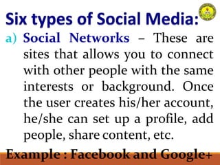 a) Social Networks – These are
sites that allows you to connect
with other people with the same
interests or background. Once
the user creates his/her account,
he/she can set up a profile, add
people, share content, etc.
Example : Facebook and Google+
 