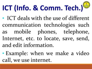 • ICT deals with the use of different
communication technologies such
as mobile phones, telephone,
Internet, etc. to locate, save, send,
and edit information.
• Example: when we make a video
call, we use internet.
 
