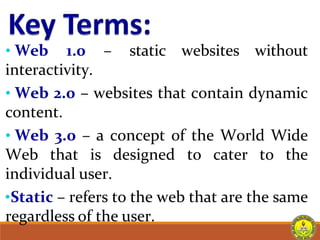 • Web 1.0 – static websites without
interactivity.
• Web 2.0 – websites that contain dynamic
content.
• Web 3.0 – a concept of the World Wide
Web that is designed to cater to the
individual user.
•Static – refers to the web that are the same
regardless of the user.
 