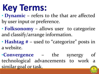 • Dynamic – refers to the that are affected
by user input or preference.
• Folksonomy – allows user to categorize
and classify/arrange information.
• Hashtag # – used to “categorize” posts in
a website.
•Convergence – the synergy of
technological advancements to work a
similar goal or task.
 