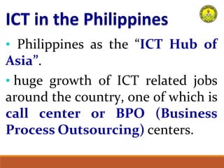 • Philippines as the “ICT Hub of
Asia”.
• huge growth of ICT related jobs
around the country, one of which is
call center or BPO (Business
Process Outsourcing) centers.
 