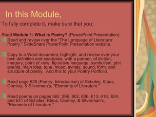 In this Module,  To fully complete it, make sure that you:  Read  Module 1: What is Poetry?  (PowerPoint Presentation) Read and review over the "The Language of Literature: Poetry," SlideShare PowerPoint Presentation website. Copy to a Word document, highlight, and review over  your own definition and examples, with a partner, of diction, imagery, point of view, figurative language, symbolism, plot events, main idea, tone, mood, syntax, sound, form, and structure of poetry.  Add this to your Poetry Portfolio. Read page 525 (Poetry: Introduction) of Scholes, Klaus, Comley, & Silverman's, "Elements of Literature." Read poems on pages 592, 596, 602, 606, 613, 618,  624, and 631 of Scholes, Klaus, Comley, & Silverman's, "Elements of Literature." 