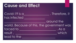 Cause and Effect
Covid-19 is a________________ . Therefore, it
has infected _____________
__________________________ around the
world. Because of this, the government was
forced to _______________________ . As a
result , __________________________ which
lead to the _____________________
 