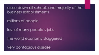 close down all schools and majority of the
business establishments
millions of people
loss of many people’s jobs
the world economy staggered
very contagious disease
 