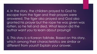 4. In the story, the children prayed to God to
escape from the tiger and their prayers were
answered. The tiger also prayed and God also
granted his prayer but the rope he was given was
rotten, so he fell and died. What lesson did the
author want you to learn about praying?
5. This story is a Korean folktale. Based on this story,
which among their characteristics are similar or
different from yours? Explain your answer.
 