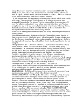 decay of radioactive materials. Common radioactive sources include IRIDIUM- 192,
CESIUM-137, and COBALT- 60. These sources are constantly emitting radiation and
must be kept in a shielded storage container, referred as a GAMMA CAMERA, when not
in use. These containers are made of lead and steel shielding.
 X- rays are man made, they are produced, when electrons traveling at high speed, collide
with matter. The conversion of electrical energy to X- radiation is achieved in an
evacuated (Vacuum) tube. The action of electron stream striking the target produces X
rays. The radiation produced only when voltage is applied to the X-ray tube. Whether
using Gamma rays or X- rays source, the test object is not radioactive following the test.
Sub surface discontinuities which are readily detected by this RT method are those
having different densities than the material being radiated.
Voids such as porosity produce dark area of the film as they represent significant lose of
material density.
Material inclusions produce light areas on the film if the density is greater than that of
base metal or test object. If inclusion density is less than metal it shows as a dark area on
the film. However some electrode coating produces slag having a density very similar to
the deposited weld metal and slag produced from them is found very difficult to find and
interpret.
The equipment for RT – 1. Source of radiation (X- ray machine or radioactive isotope)
which produces Gamma radiation, Film, Film holder, Lead letters, Image quality
indicator (IQI) , OR Penetrameter (Pennys) are used to verify resolution sensitivity. IQIs
are hole type or wire type. Both these are specified as material type hole type shall have
specific thickness and hole size where as wire type shall have wire diameter.
Sensitivity is verified by the ability to detect a given difference in density due to
penetrameter thickness and hole size or wire diameter. Hole penetrameter vary in
thickness and hole diameter depending upon metal thickness being radiographed. #25 IQI
indicates penetrameter thickness as 0.025”. The hole diameter and position are specified
and are noted in terms of multipliers of individual IQI thickness.
The largest hole in # 25 IQI is 0.100” and is called 4T ie 4 times IQI.
These holes are used to verify film resolution sensitivity which is usually specified to be
2% of weld thickness. 1% sensitivity is difficult to attain. Radiation monitoring
equipment and film processing equipment are also required.
LIMITATIONS -- Health hazard. People need extensive training. It is expensive. Long
duration training required. Access to both sides of object is essential.
179/184 ULTRASONIC TESTING. (UT)—This method of testing uses high frequency
of sound wave well above the range of human hearing to measure the geometric and
physical properties in material. Sound wave travel at different speed in different
materials. Longitudinal sound wave travel about 1100FPS in air, 19000 feet per second in
steel and 20,000 FPS in Aluminum. UT uses electric energy in the form of an applied
voltage. This voltage is converted by a transducer to mechanical energy in the form of an
applied voltage. This voltage is converted by a transducer to mechanical energy in the
form of a sound wave. This conversion is referred as PIEZO ELECTRIC EFFECT.
Quartz and Barium Titanate are examples of piezo electric materials of each type. Piezo
electric material will produce mechanical change in dimension when excited with electric
pulse. Similarly same material will also produce an electric pulse when acted upon
mechanically. When Piezo electric crystal is squeezed and released suddenly it generates
 