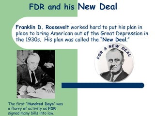 FDR and his  New Deal Franklin D. Roosevelt  worked hard to put his plan in place to bring American out of the Great Depression in the 1930s.  His plan was called the “ New Deal .” The first “ Hundred Days ” was a flurry of activity as  FDR  signed many bills into law. 