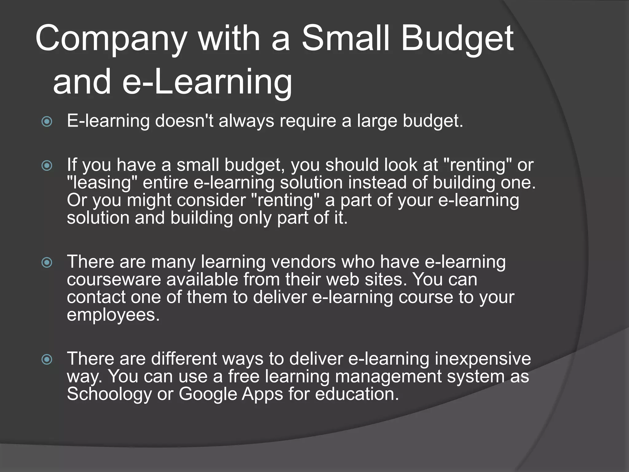 Company with a Small Budget  and e-LearningE-learning doesn't always require a large budget.If you have a small budget, you should look at "renting" or "leasing" entire e-learning solution instead of building one. Or you might consider "renting" a part of your e-learning solution and building only part of it.There are many learning vendors who have e-learning courseware available from their web sites. You can contact one of them to deliver e-learning course to your employees.There are different ways to deliver e-learning inexpensive way. You can use a free learning management system as Schoology or Google Apps for education.