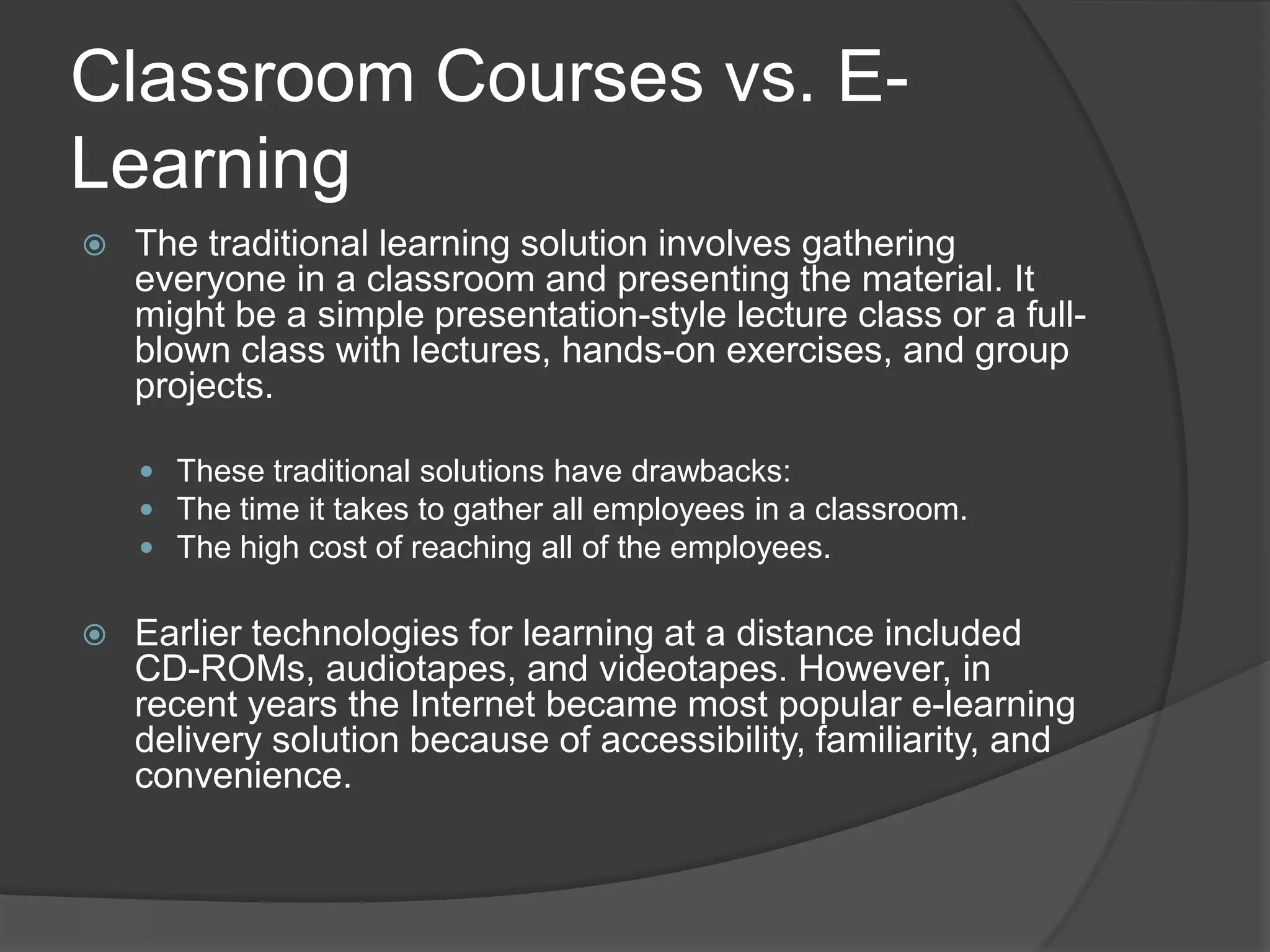 Classroom Courses vs. E-LearningThe traditional learning solution involves gathering everyone in a classroom and presenting the material. It might be a simple presentation-style lecture class or a full-blown class with lectures, hands-on exercises, and group projects.These traditional solutions have drawbacks:The time it takes to gather all employees in a classroom.The high cost of reaching all of the employees.Earlier technologies for learning at a distance included CD-ROMs, audiotapes, and videotapes. However, in recent years the Internet became most popular e-learning delivery solution because of accessibility, familiarity, and convenience.