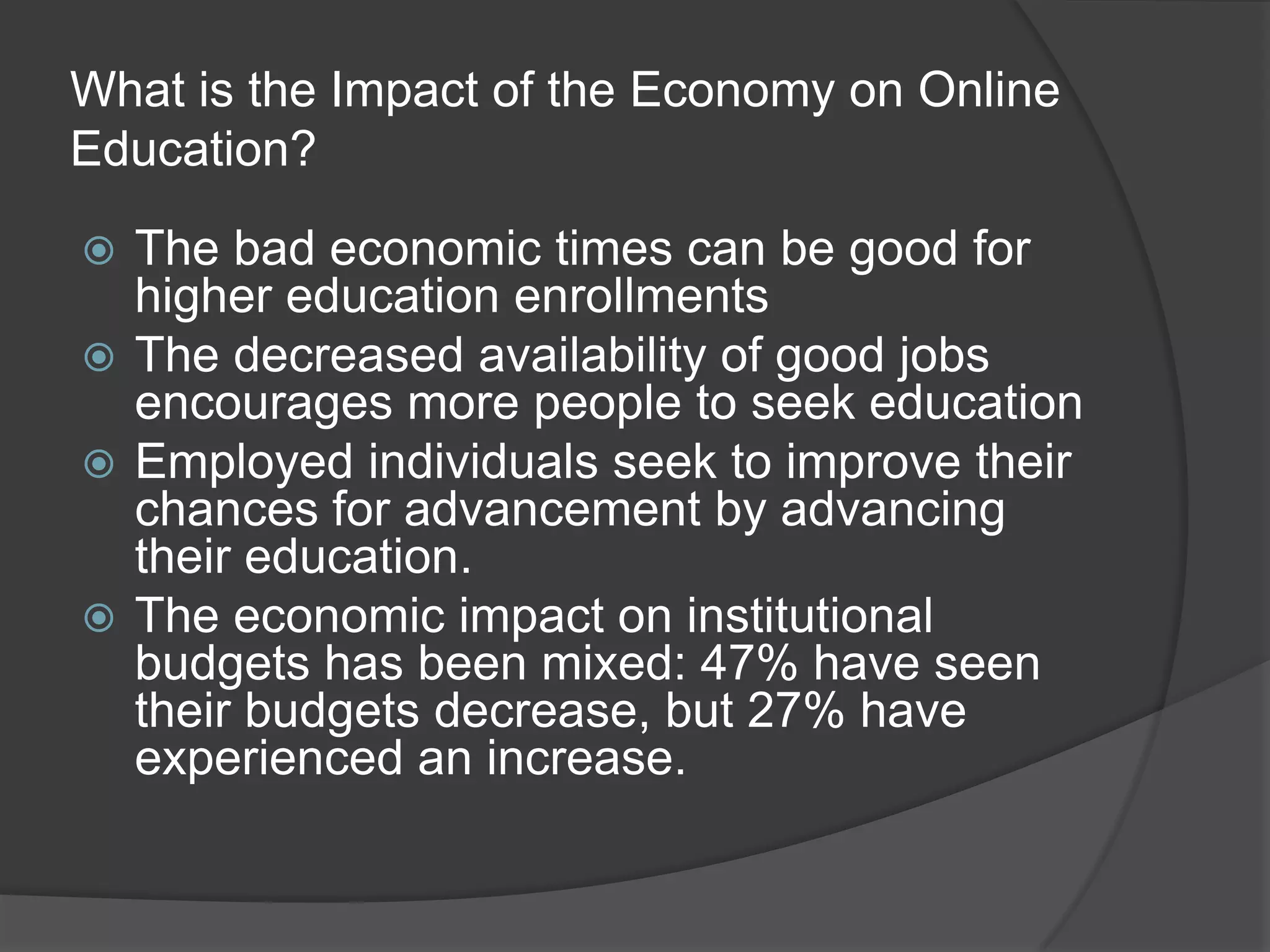 What is the Impact of the Economy on Online Education?The bad economic times can be good for higher education enrollmentsThe decreased availability of good jobs encourages more people to seek educationEmployed individuals seek to improve their chances for advancement by advancing their education.The economic impact on institutional budgets has been mixed: 47% have seen their budgets decrease, but 27% have experienced an increase.