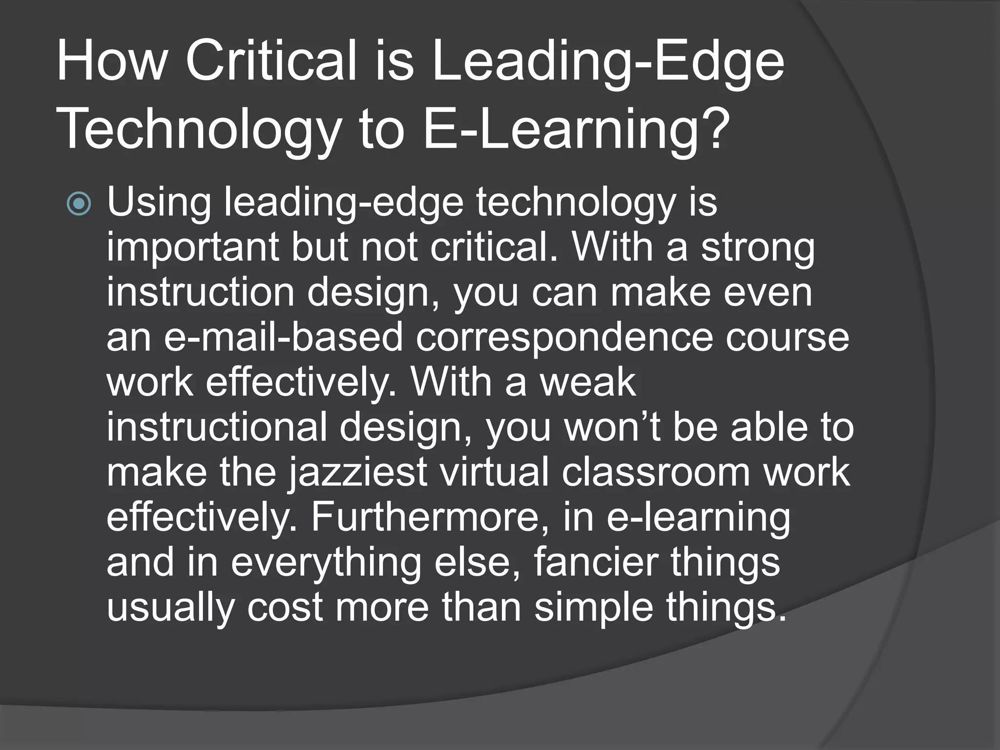 How Critical is Leading-Edge Technology to E-Learning?Using leading-edge technology is important but not critical. With a strong instruction design, you can make even an e-mail-based correspondence course work effectively. With a weak instructional design, you won’t be able to make the jazziest virtual classroom work effectively. Furthermore, in e-learning and in everything else, fancier things usually cost more than simple things.