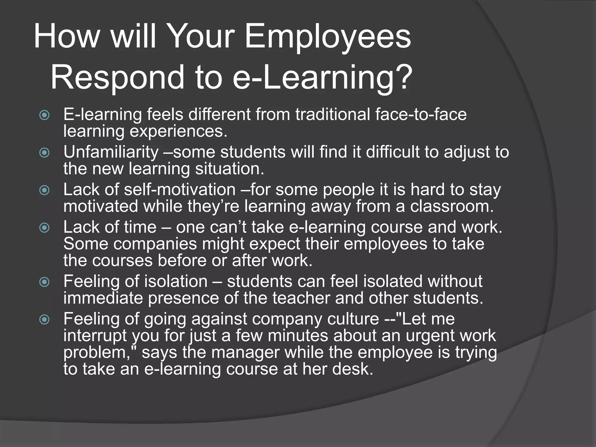 How will Your Employees  Respond to e-Learning?E-learning feels different from traditional face-to-face learning experiences.Unfamiliarity –some students will find it difficult to adjust to the new learning situation.Lack of self-motivation –for some people it is hard to stay motivated while they’re learning away from a classroom.Lack of time – one can’t take e-learning course and work. Some companies might expect their employees to take the courses before or after work.Feeling of isolation – students can feel isolated without immediate presence of the teacher and other students.Feeling of going against company culture --"Let me interrupt you for just a few minutes about an urgent work problem," says the manager while the employee is trying to take an e-learning course at her desk.