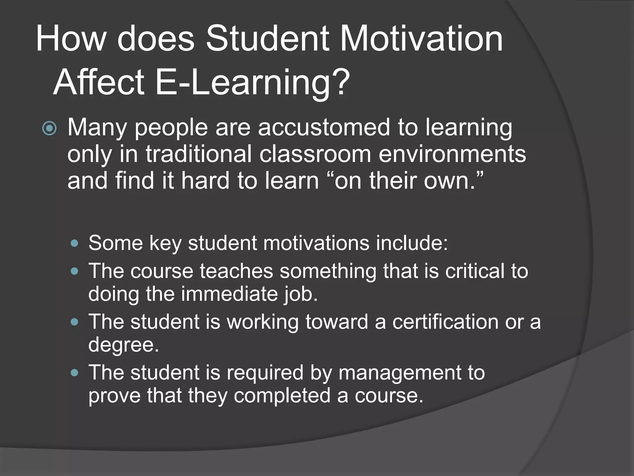 How does Student Motivation  Affect E-Learning?Many people are accustomed to learning only in traditional classroom environments and find it hard to learn “on their own.”Some key student motivations include:The course teaches something that is critical to doing the immediate job.The student is working toward a certification or a degree.The student is required by management to prove that they completed a course.