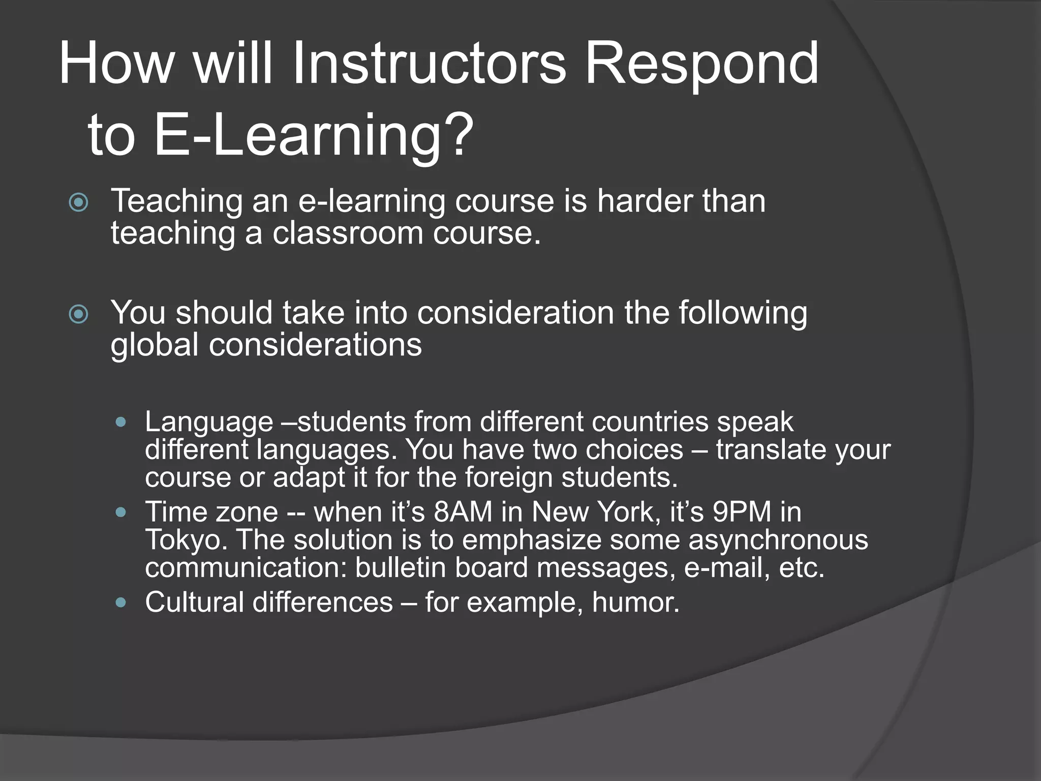 How will Instructors Respond  to E-Learning?Teaching an e-learning course is harder than teaching a classroom course.You should take into consideration the following global considerationsLanguage –students from different countries speak different languages. You have two choices – translate your course or adapt it for the foreign students.Time zone -- when it’s 8AM in New York, it’s 9PM in Tokyo. The solution is to emphasize some asynchronous communication: bulletin board messages, e-mail, etc.Cultural differences – for example, humor.