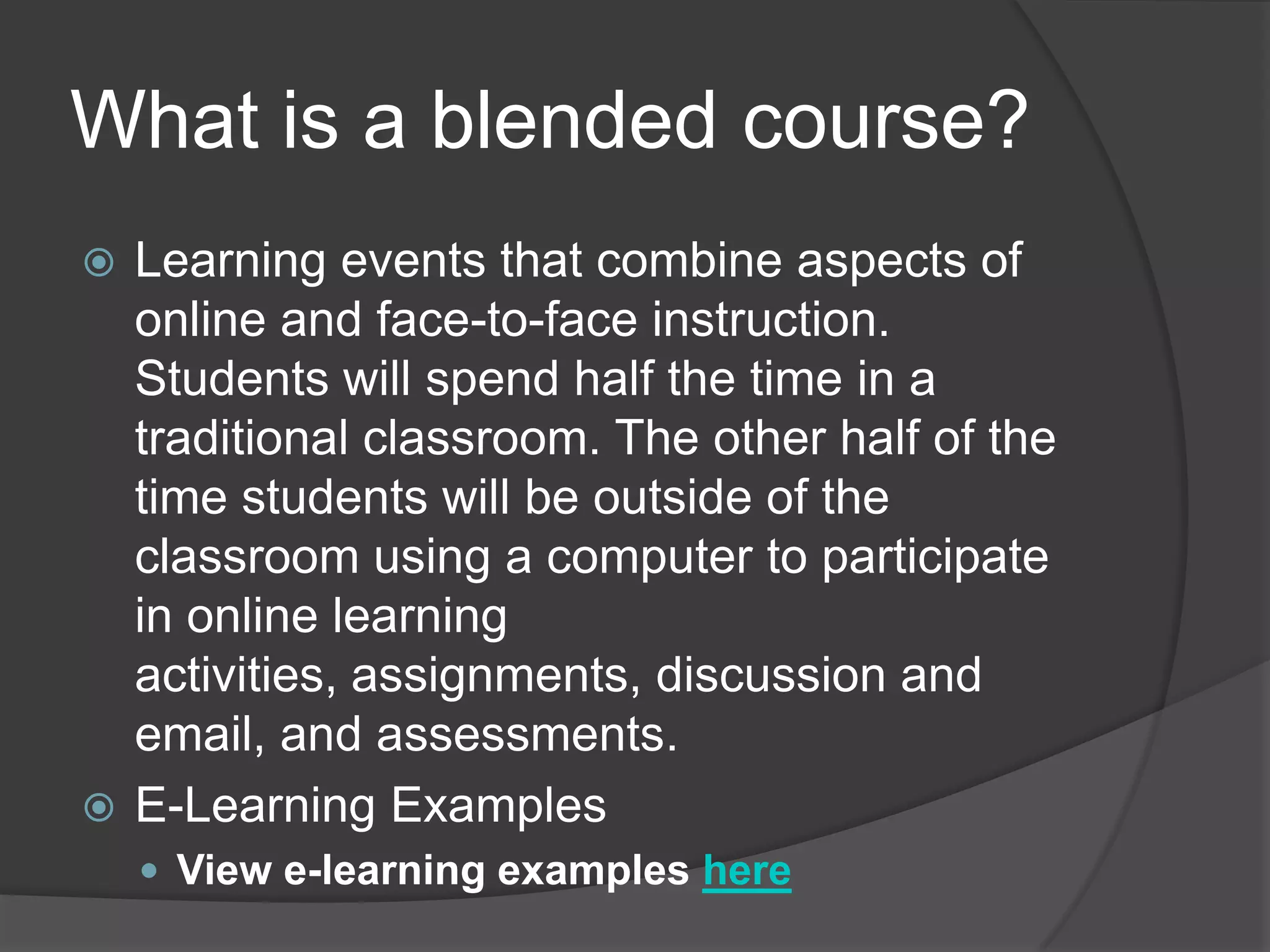 What is a blended course?Learning events that combine aspects of online and face-to-face instruction. Students will spend half the time in a traditional classroom. The other half of the time students will be outside of the classroom using a computer to participate in online learning activities, assignments, discussion and email, and assessments.E-Learning ExamplesView e-learning examples here
