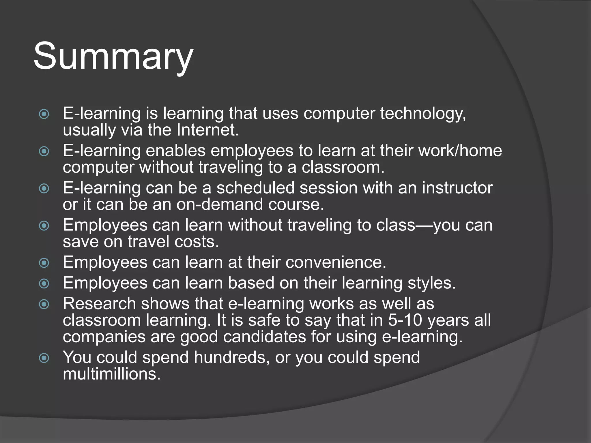 SummaryE-learning is learning that uses computer technology, usually via the Internet.E-learning enables employees to learn at their work/home computer without traveling to a classroom.E-learning can be a scheduled session with an instructor or it can be an on-demand course.Employees can learn without traveling to class—you can save on travel costs.Employees can learn at their convenience.Employees can learn based on their learning styles.Research shows that e-learning works as well as classroom learning. It is safe to say that in 5-10 years all companies are good candidates for using e-learning.You could spend hundreds, or you could spend multimillions.