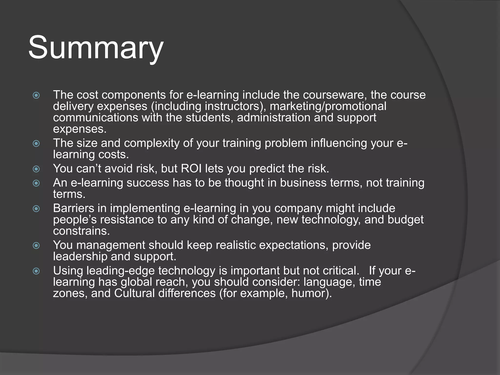 SummaryThe cost components for e-learning include the courseware, the course delivery expenses (including instructors), marketing/promotional communications with the students, administration and support expenses.The size and complexity of your training problem influencing your e-learning costs.You can’t avoid risk, but ROI lets you predict the risk.An e-learning success has to be thought in business terms, not training terms.Barriers in implementing e-learning in you company might include people’s resistance to any kind of change, new technology, and budget constrains.You management should keep realistic expectations, provide leadership and support.Using leading-edge technology is important but not critical.  If your e-learning has global reach, you should consider: language, time zones, and Cultural differences (for example, humor).