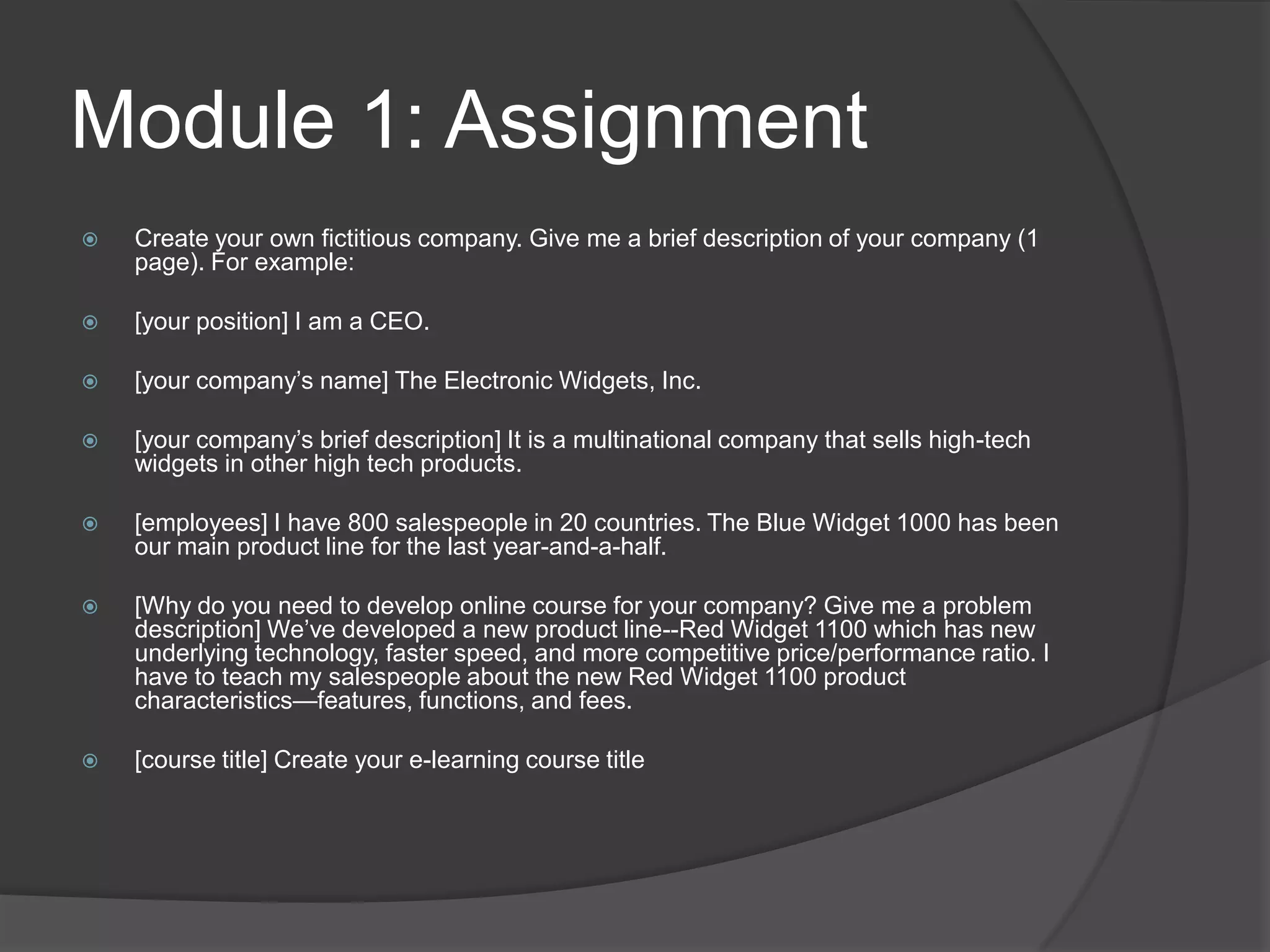 Module 1: AssignmentCreate your own fictitious company. Give me a brief description of your company (1 page). For example:[your position] I am a CEO.[your company’s name] The Electronic Widgets, Inc.[your company’s brief description] It is a multinational company that sells high-tech widgets in other high tech products.[employees] I have 800 salespeople in 20 countries. The Blue Widget 1000 has been our main product line for the last year-and-a-half.[Why do you need to develop online course for your company? Give me a problem description] We’ve developed a new product line--Red Widget 1100 which has new underlying technology, faster speed, and more competitive price/performance ratio. I have to teach my salespeople about the new Red Widget 1100 product characteristics—features, functions, and fees.[course title] Create your e-learning course title