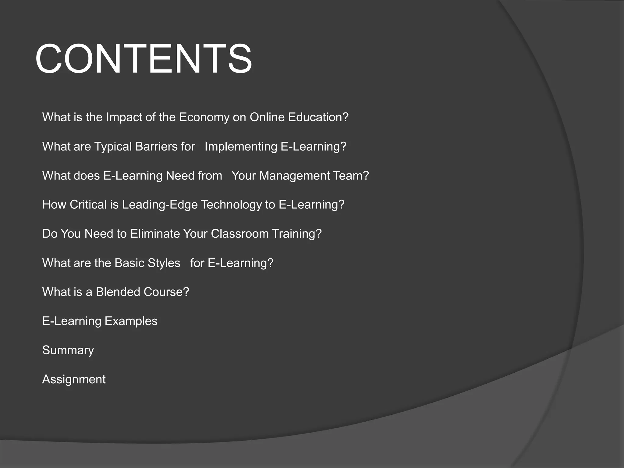 CONTENTSWhat is the Impact of the Economy on Online Education?What are Typical Barriers for  Implementing E-Learning?What does E-Learning Need from  Your Management Team?How Critical is Leading-Edge Technology to E-Learning?Do You Need to Eliminate Your Classroom Training?What are the Basic Styles  for E-Learning?What is a Blended Course?E-Learning ExamplesSummaryAssignment