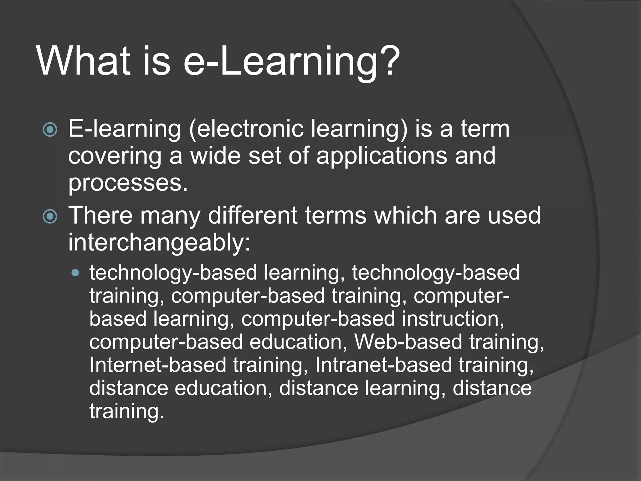 What is e-Learning?E-learning (electronic learning) is a term covering a wide set of applications and processes.There many different terms which are used interchangeably: technology-based learning, technology-based training, computer-based training, computer-based learning, computer-based instruction, computer-based education, Web-based training, Internet-based training, Intranet-based training, distance education, distance learning, distance training.