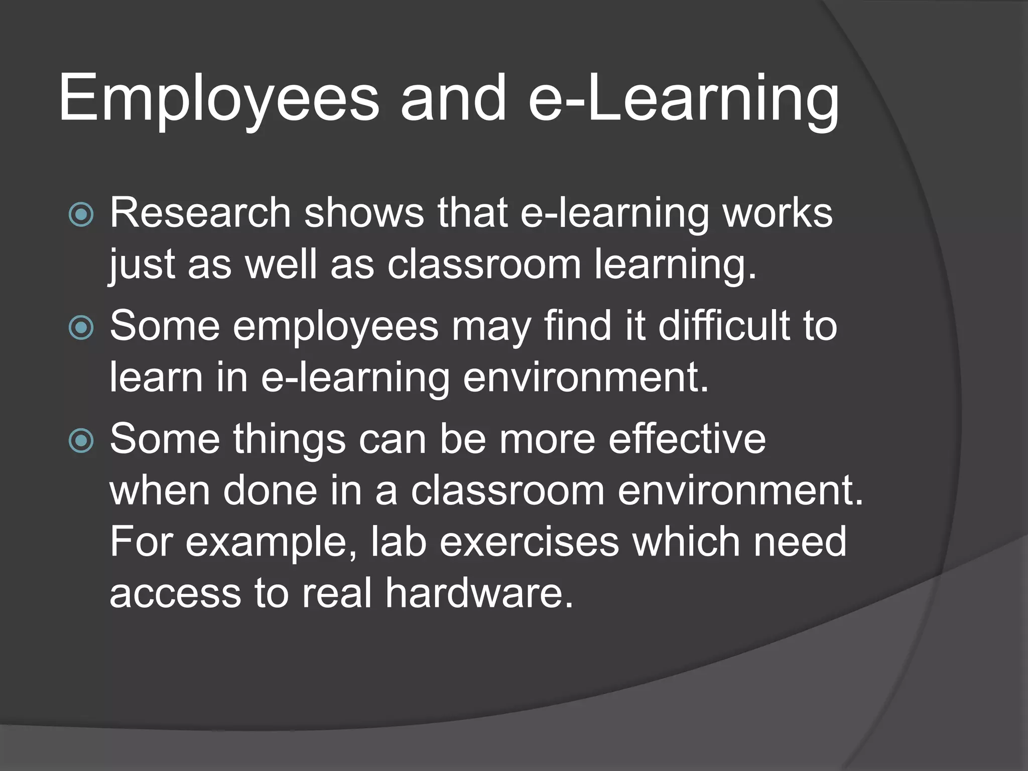 Employees and e-LearningResearch shows that e-learning works just as well as classroom learning.Some employees may find it difficult to learn in e-learning environment.Some things can be more effective when done in a classroom environment. For example, lab exercises which need access to real hardware.