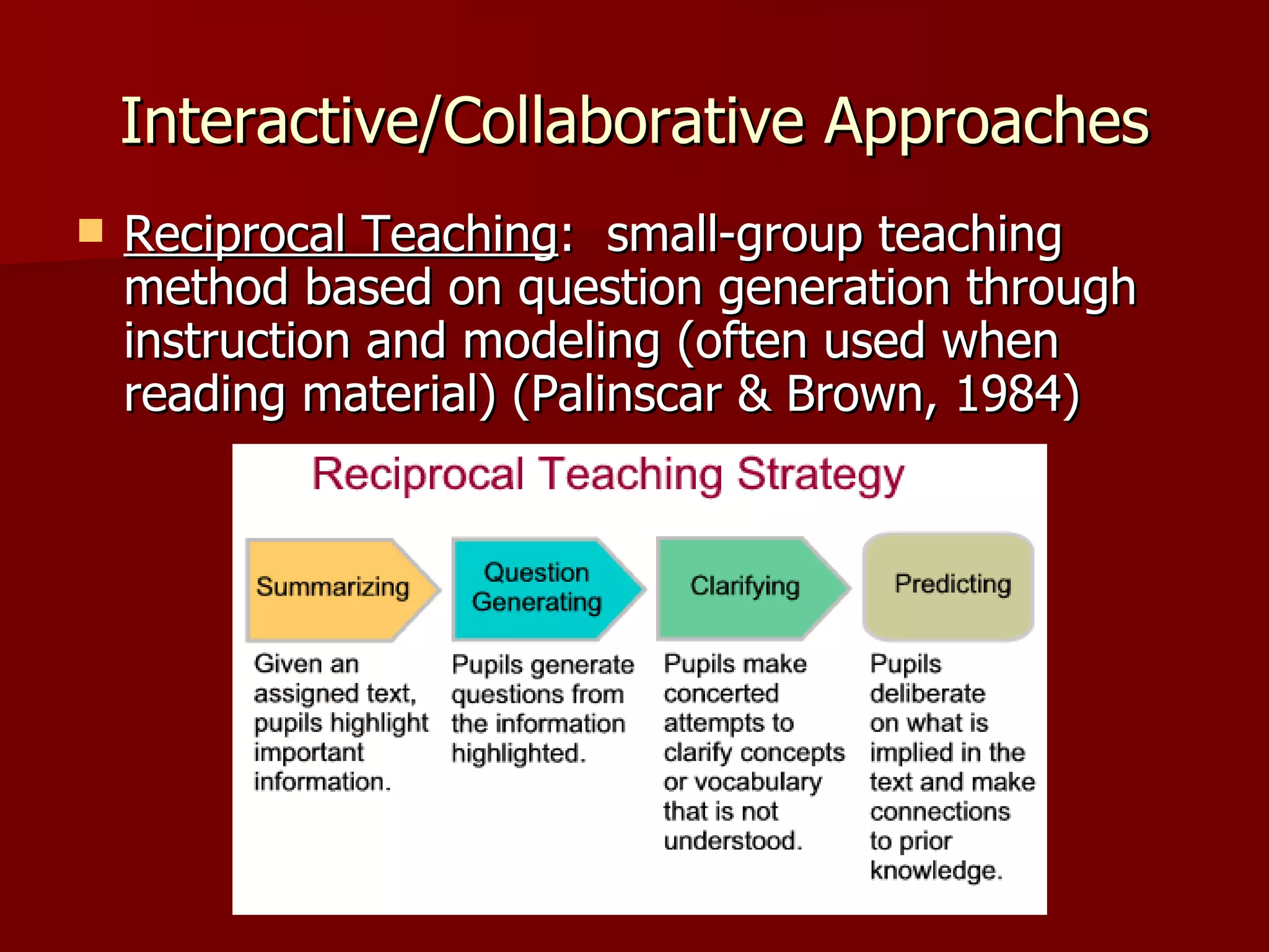 Interactive/Collaborative Approaches
   Reciprocal Teaching: small-group teaching
    method based on question generation through
    instruction and modeling (often used when
    reading material) (Palinscar & Brown, 1984)
 