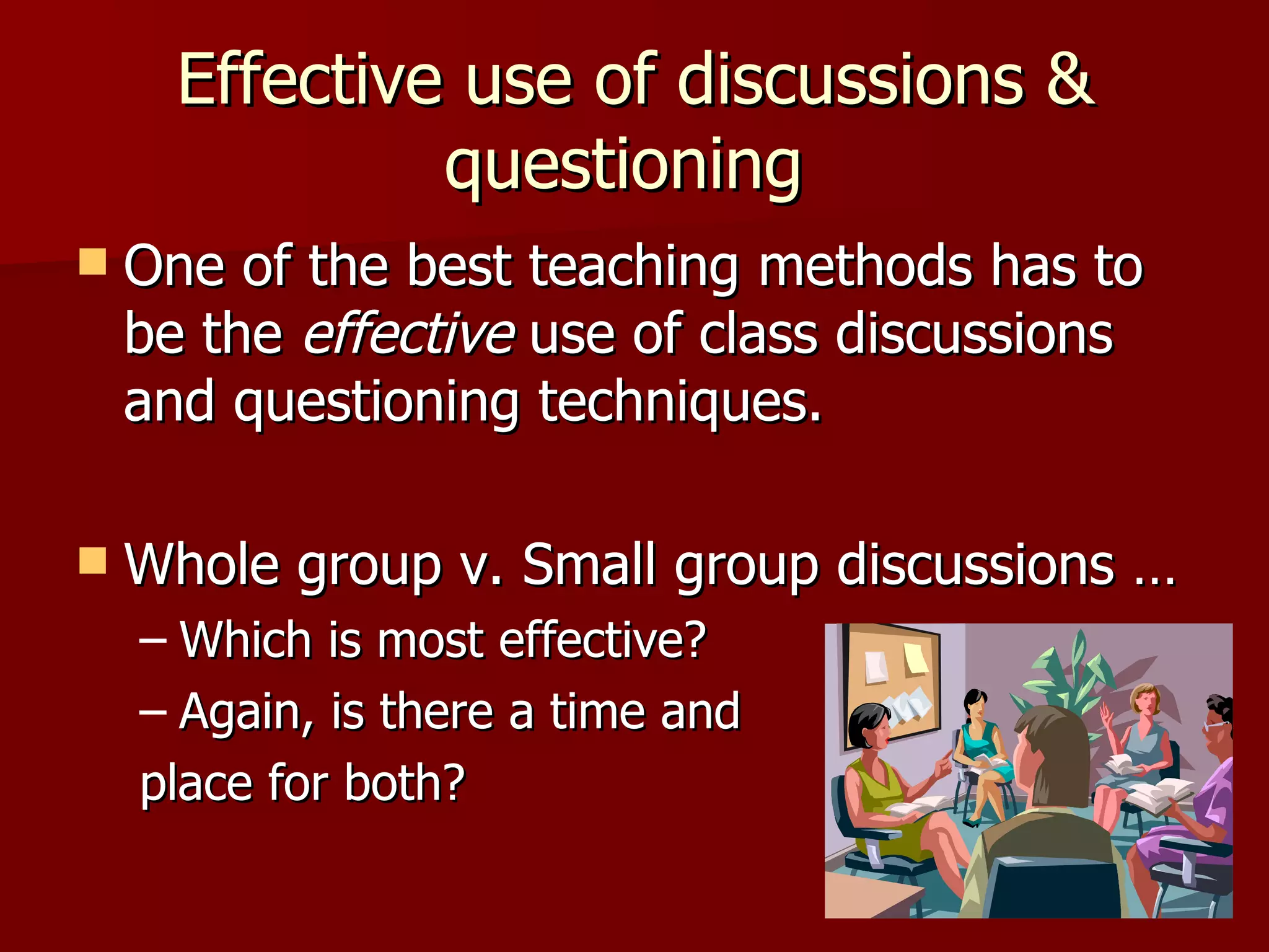 Effective use of discussions &
               questioning
   One of the best teaching methods has to
    be the effective use of class discussions
    and questioning techniques.

   Whole group v. Small group discussions …
    – Which is most effective?
    – Again, is there a time and
    place for both?
 