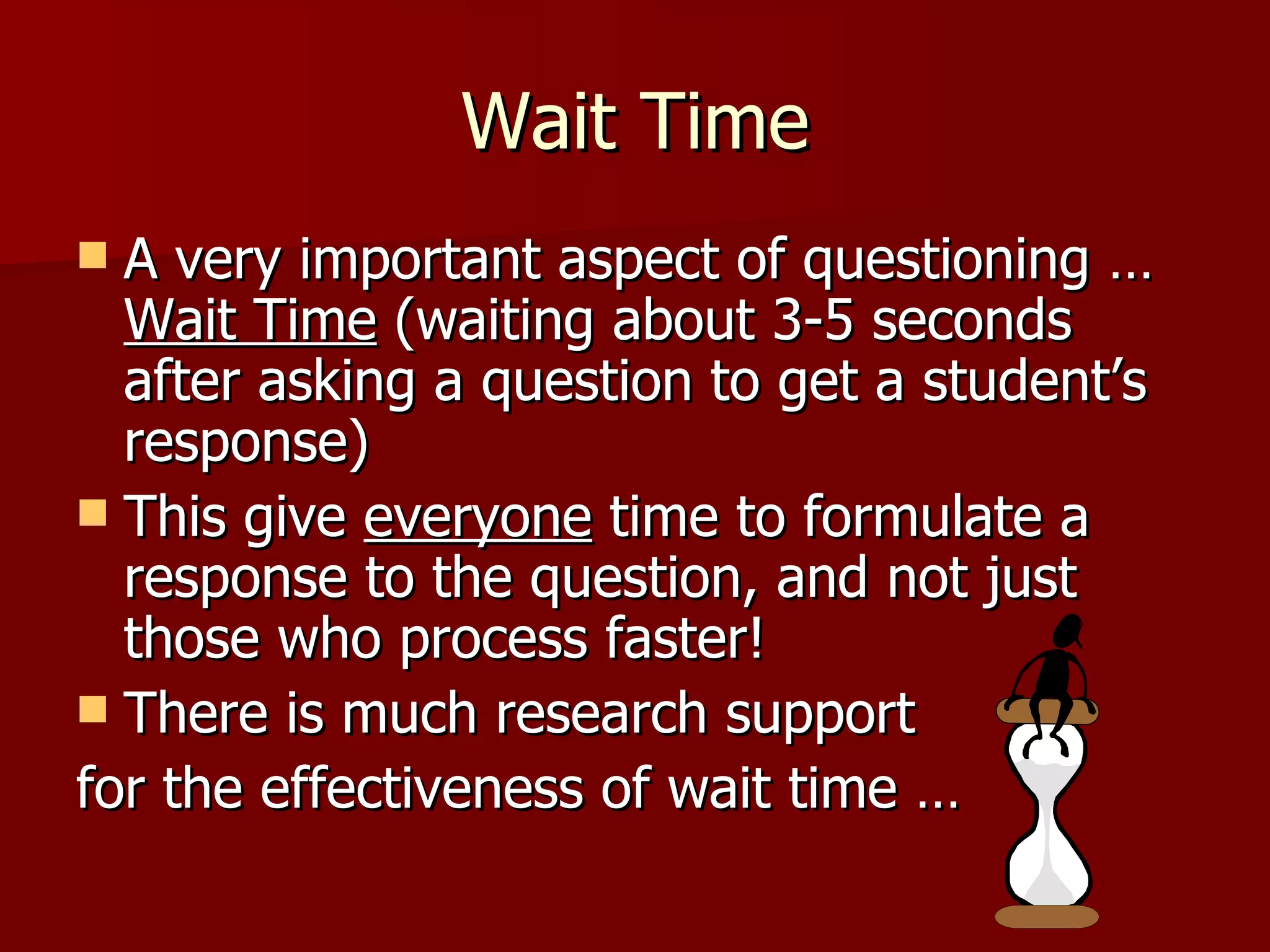 Wait Time
 A very important aspect of questioning …
  Wait Time (waiting about 3-5 seconds
  after asking a question to get a student’s
  response)
 This give everyone time to formulate a
  response to the question, and not just
  those who process faster!
 There is much research support
for the effectiveness of wait time …
 